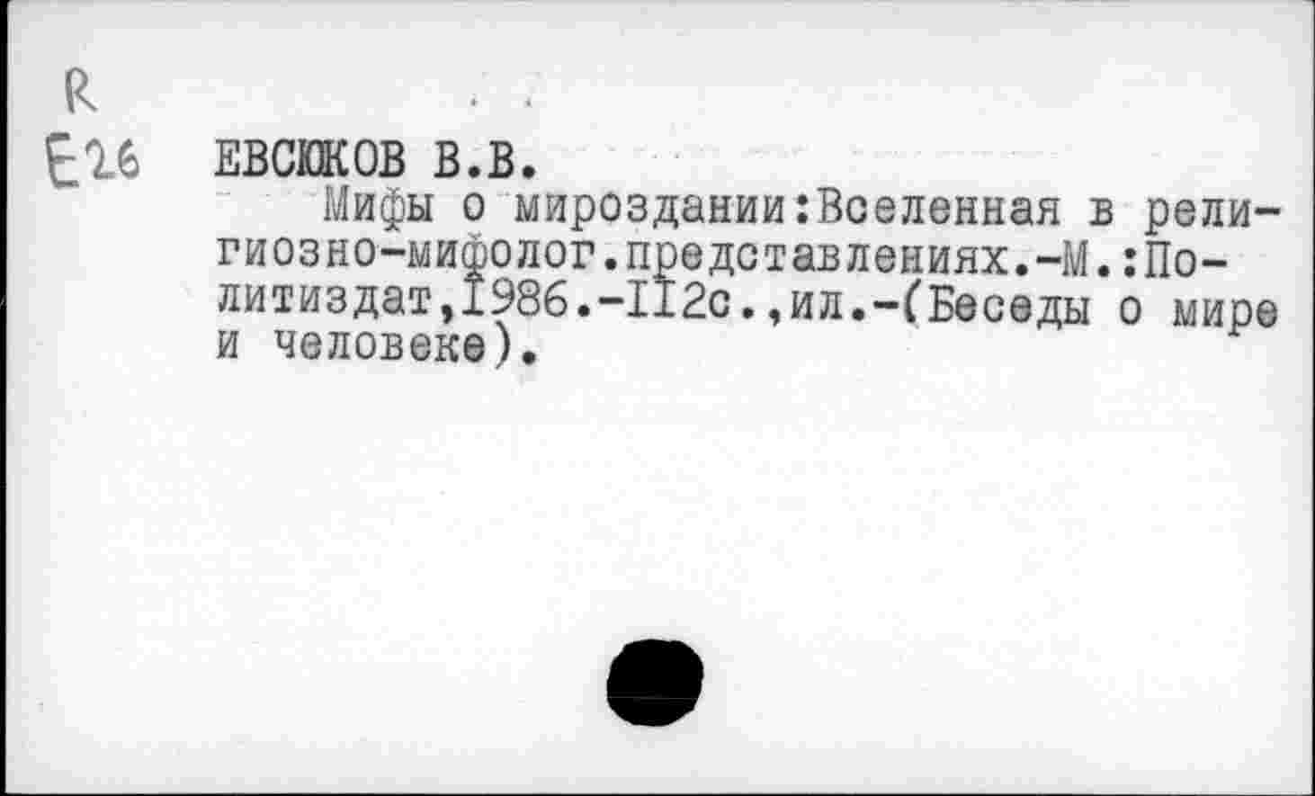 ﻿
Е16
ЕВСЮКОВ В.В.
Мифы о мироздании:Воеленная в рели-гиозно-мифолог.представлениях.-М.:Политиздат, 1986.-112с.,ил.-(Беседы о мире и человеке).